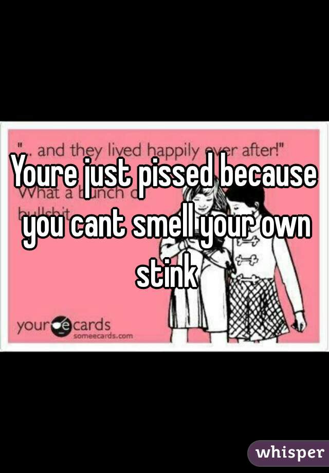 Youre just pissed because you cant smell your own stink