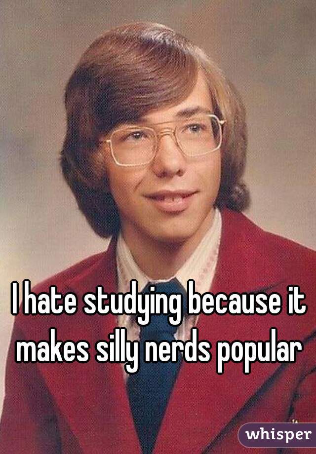 I hate studying because it makes silly nerds popular 