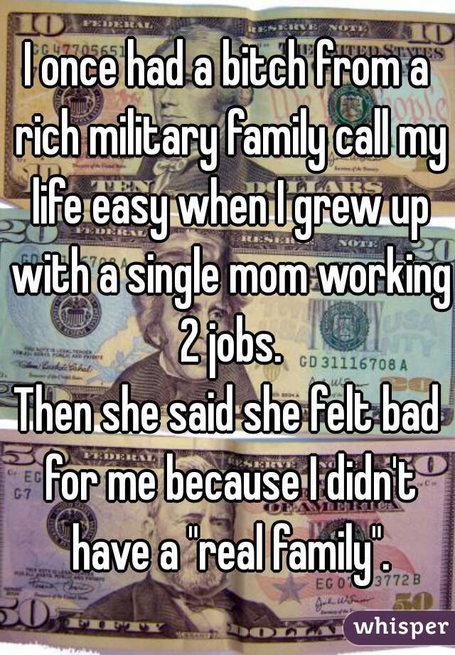 I once had a bitch from a rich military family call my life easy when I grew up with a single mom working 2 jobs.
Then she said she felt bad for me because I didn't have a "real family".