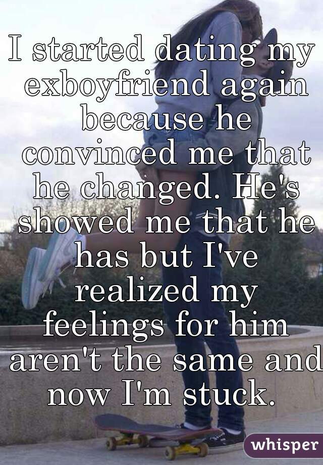 I started dating my exboyfriend again because he convinced me that he changed. He's showed me that he has but I've realized my feelings for him aren't the same and now I'm stuck. 