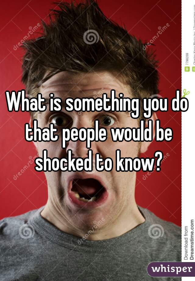 What is something you do that people would be shocked to know?
