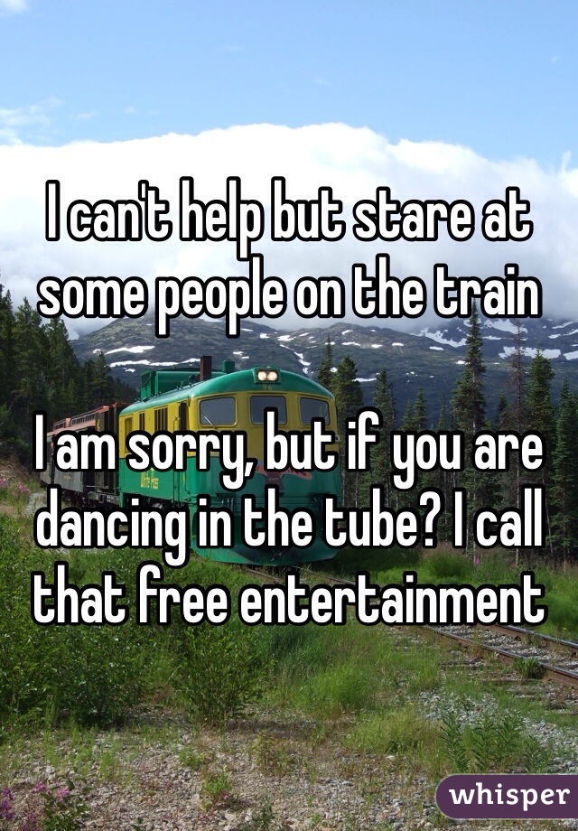 I can't help but stare at some people on the train 

I am sorry, but if you are dancing in the tube? I call that free entertainment 