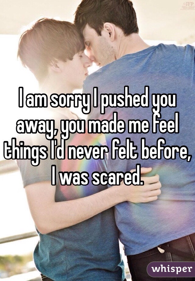 I am sorry I pushed you away, you made me feel things I'd never felt before, I was scared. 