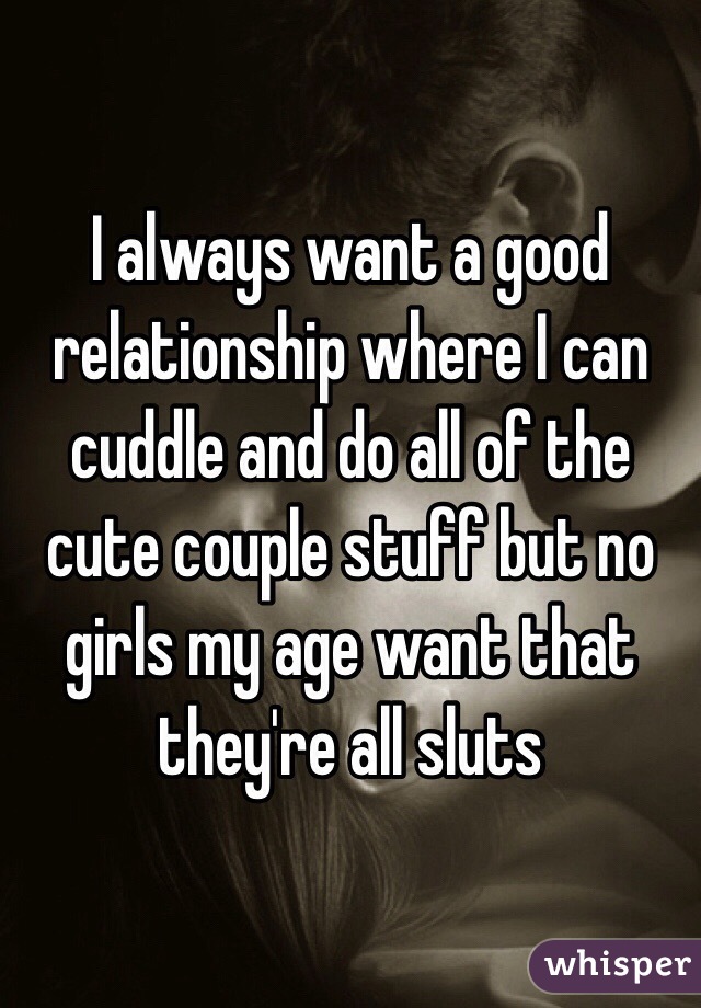 I always want a good relationship where I can cuddle and do all of the cute couple stuff but no girls my age want that they're all sluts