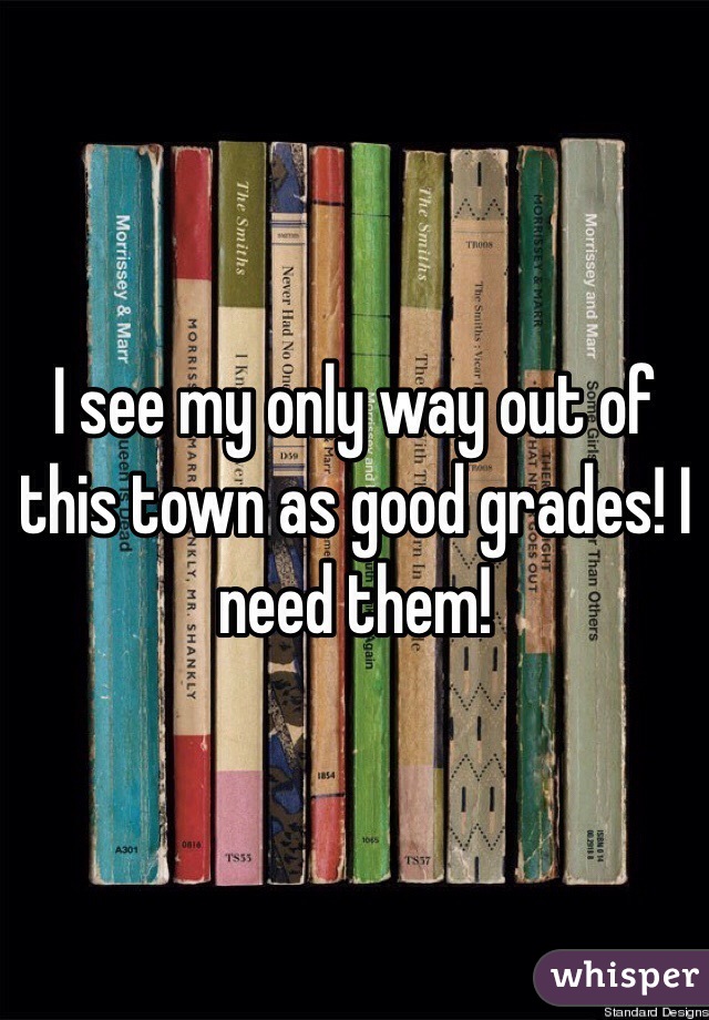 I see my only way out of this town as good grades! I need them!