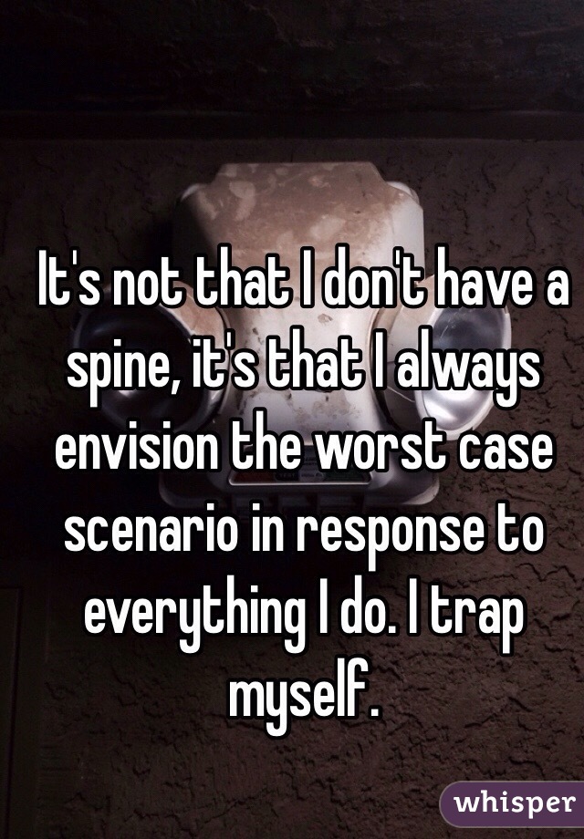 It's not that I don't have a spine, it's that I always envision the worst case scenario in response to everything I do. I trap myself. 