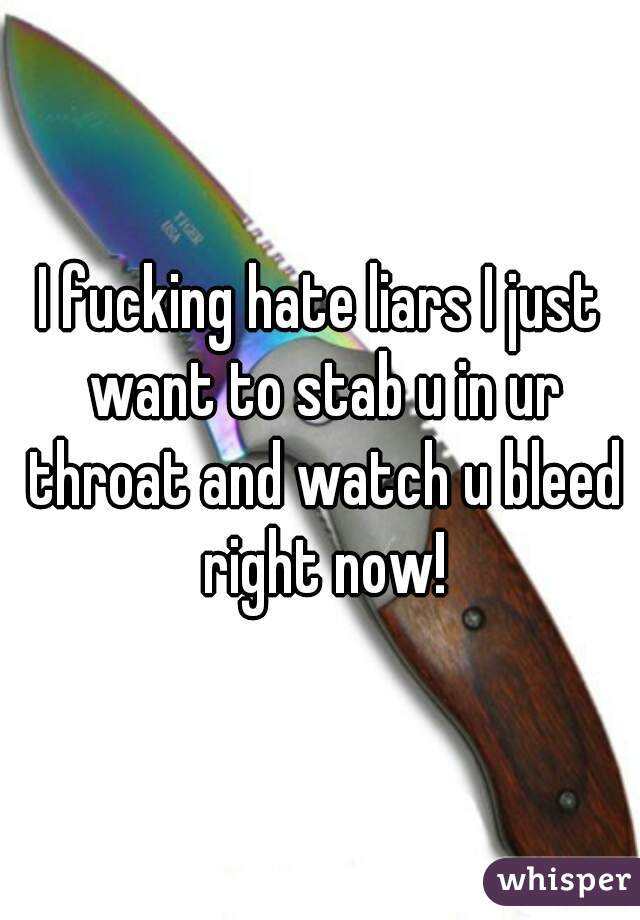 I fucking hate liars I just want to stab u in ur throat and watch u bleed right now!