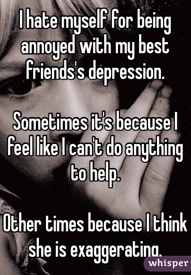 I hate myself for being annoyed with my best friends's depression.

Sometimes it's because I feel like I can't do anything to help.

Other times because I think she is exaggerating.