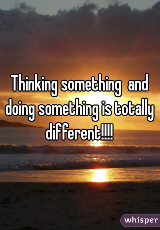 Thinking something  and doing something is totally  different!!!! 