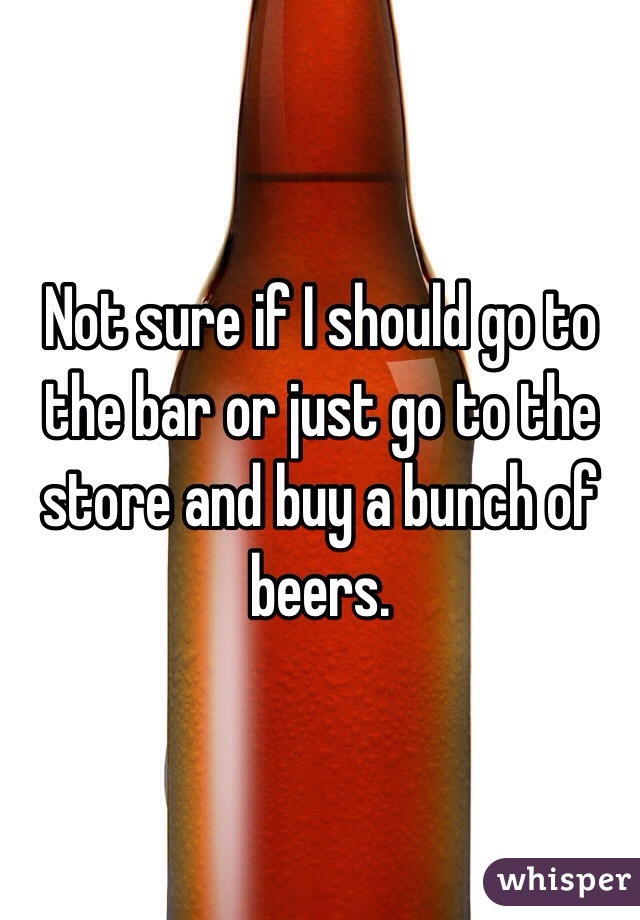 Not sure if I should go to the bar or just go to the store and buy a bunch of beers. 