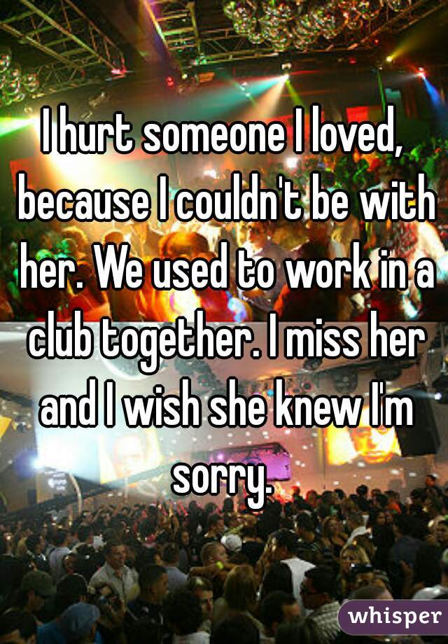 I hurt someone I loved, because I couldn't be with her. We used to work in a club together. I miss her and I wish she knew I'm sorry. 