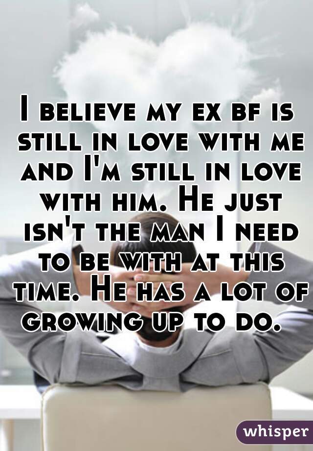 I believe my ex bf is still in love with me and I'm still in love with him. He just isn't the man I need to be with at this time. He has a lot of growing up to do.  