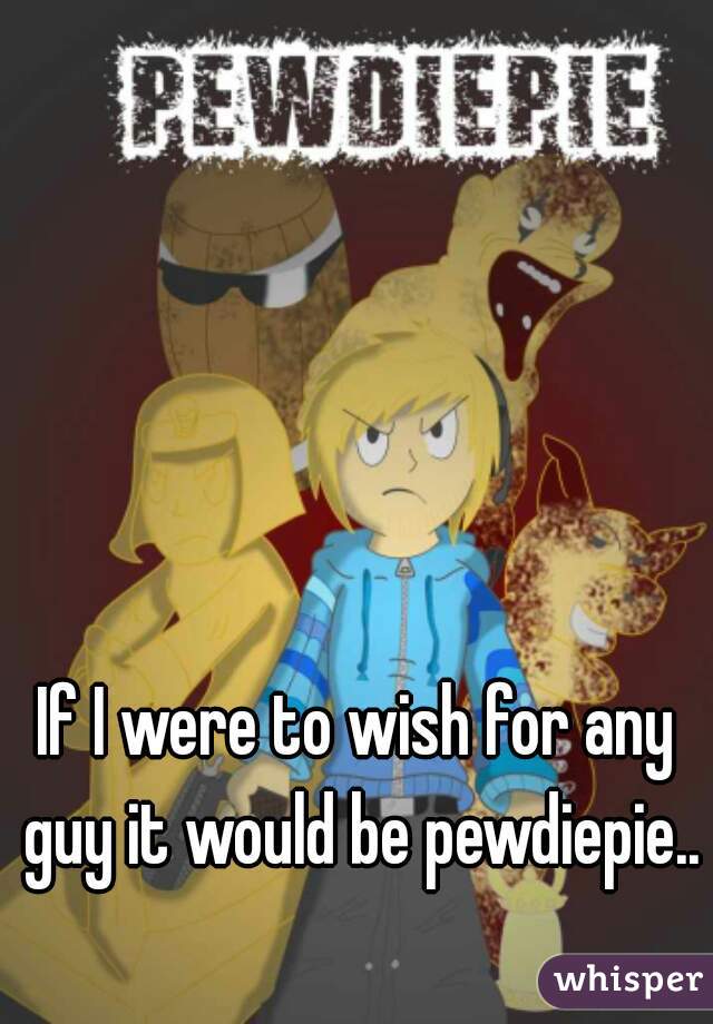 If I were to wish for any guy it would be pewdiepie..