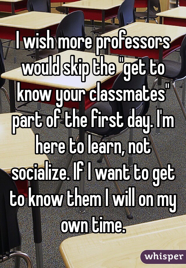 I wish more professors would skip the "get to know your classmates" part of the first day. I'm here to learn, not socialize. If I want to get to know them I will on my own time. 