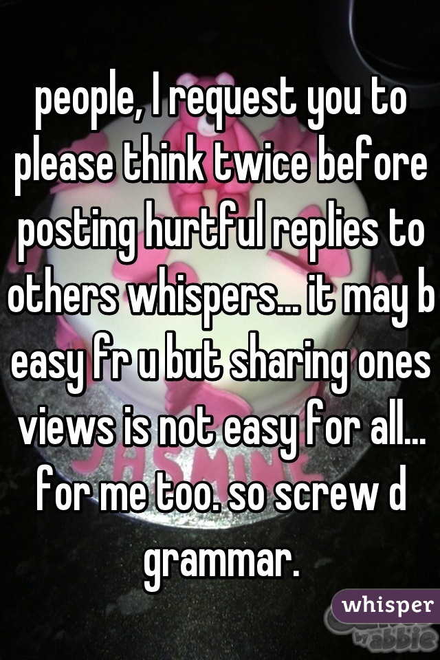 people, I request you to please think twice before posting hurtful replies to others whispers... it may b easy fr u but sharing ones views is not easy for all... for me too. so screw d grammar.