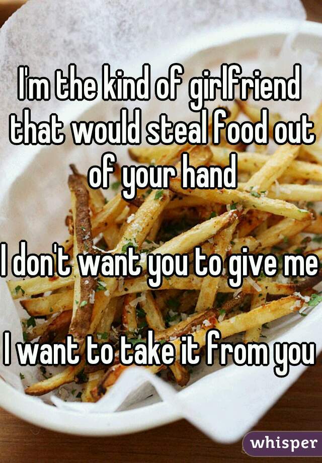 I'm the kind of girlfriend that would steal food out of your hand

I don't want you to give me

I want to take it from you