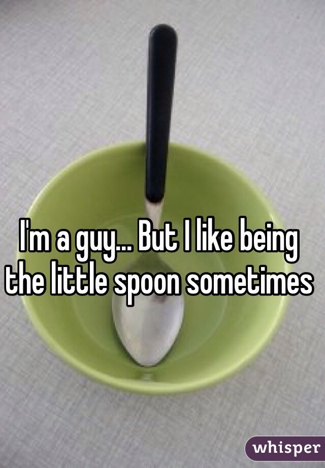 I'm a guy... But I like being the little spoon sometimes 