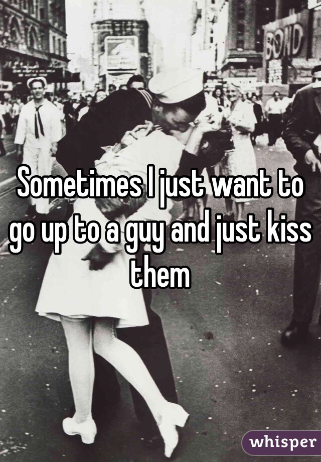 Sometimes I just want to go up to a guy and just kiss them 
