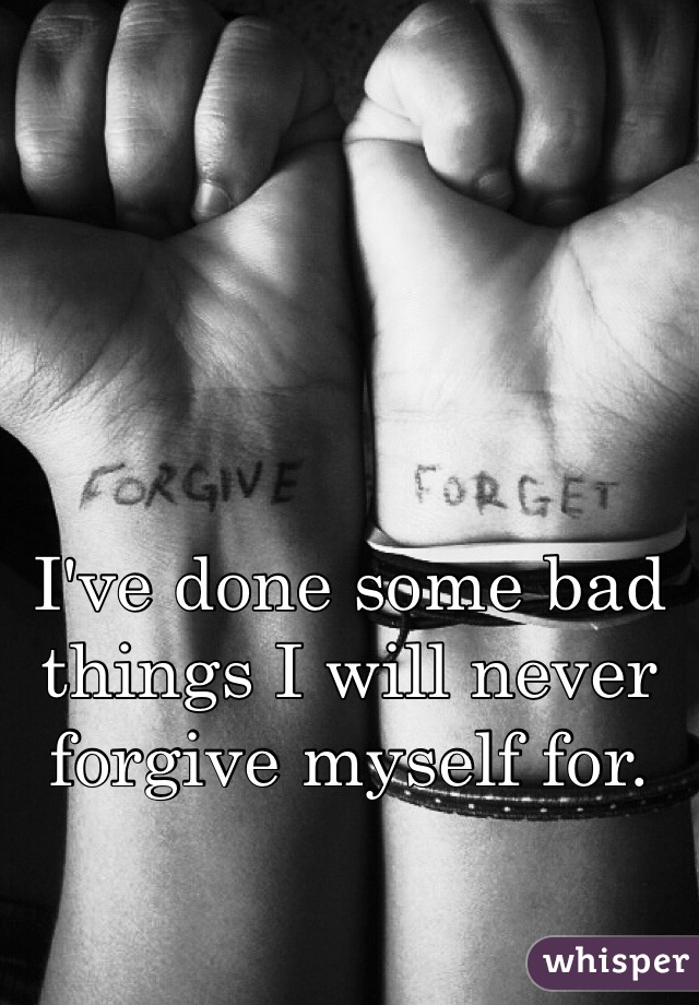 I've done some bad things I will never forgive myself for. 