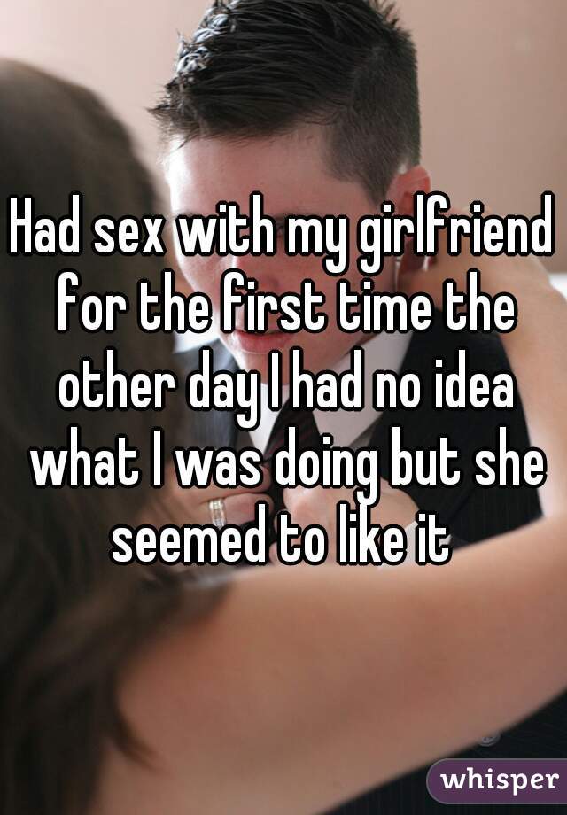 Had sex with my girlfriend for the first time the other day I had no idea what I was doing but she seemed to like it 