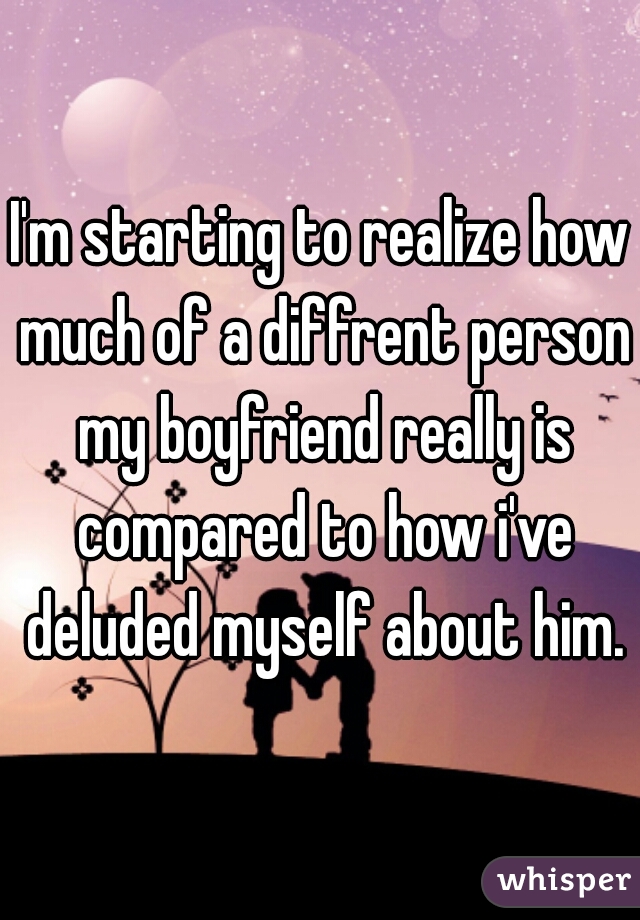 I'm starting to realize how much of a diffrent person my boyfriend really is compared to how i've deluded myself about him.
 