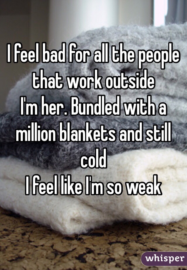 I feel bad for all the people that work outside 
I'm her. Bundled with a million blankets and still cold 
I feel like I'm so weak 
 