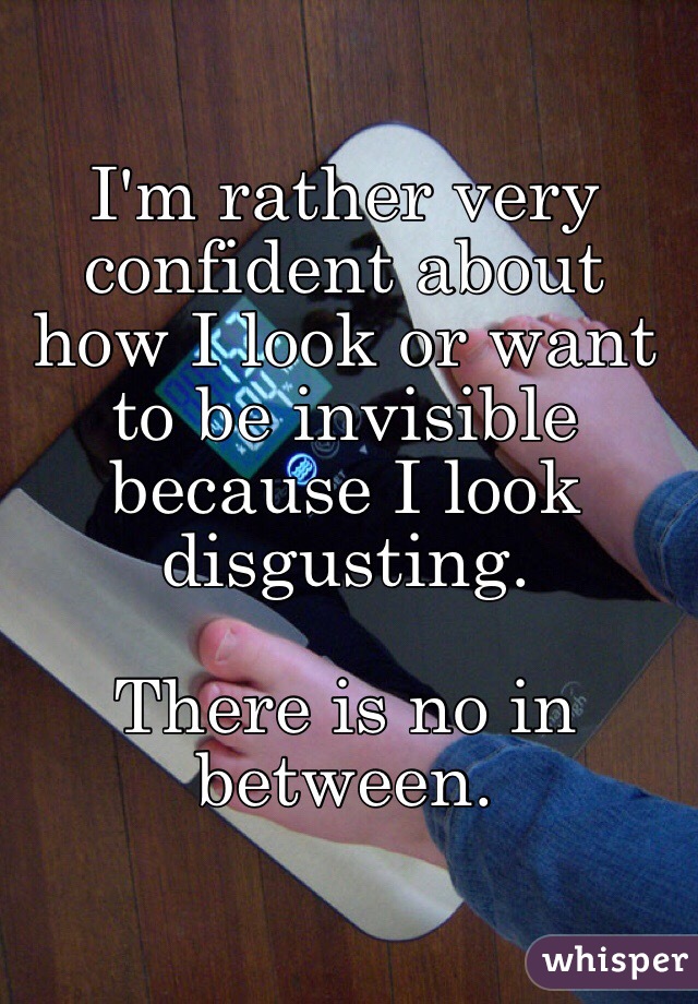 I'm rather very confident about how I look or want to be invisible because I look disgusting.

There is no in between.