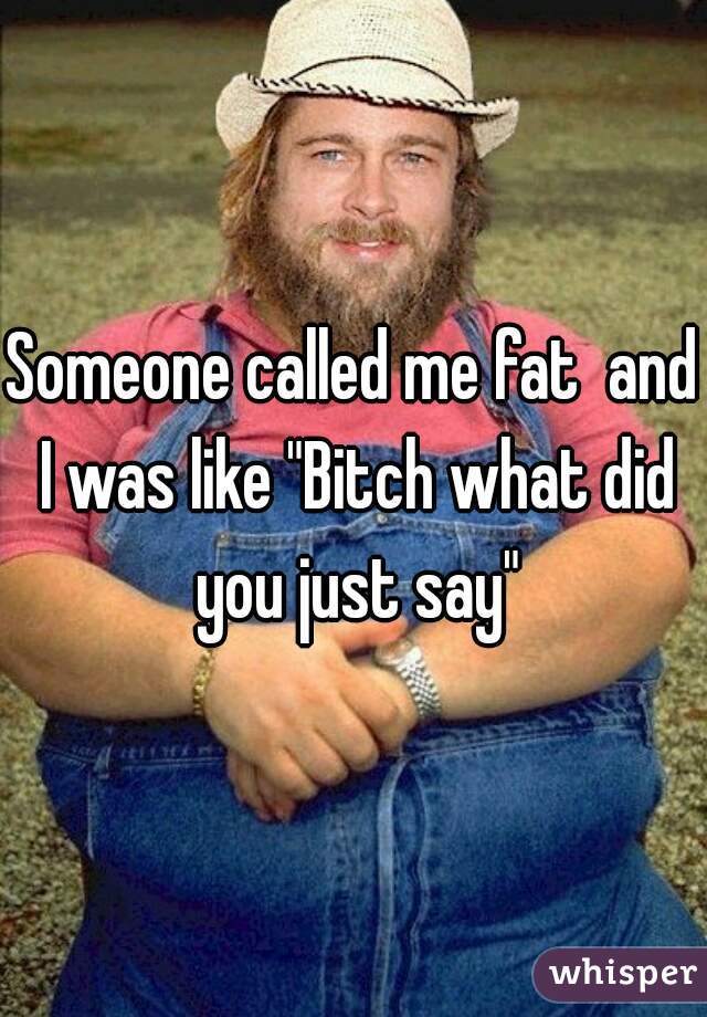 Someone called me fat  and I was like "Bitch what did you just say"