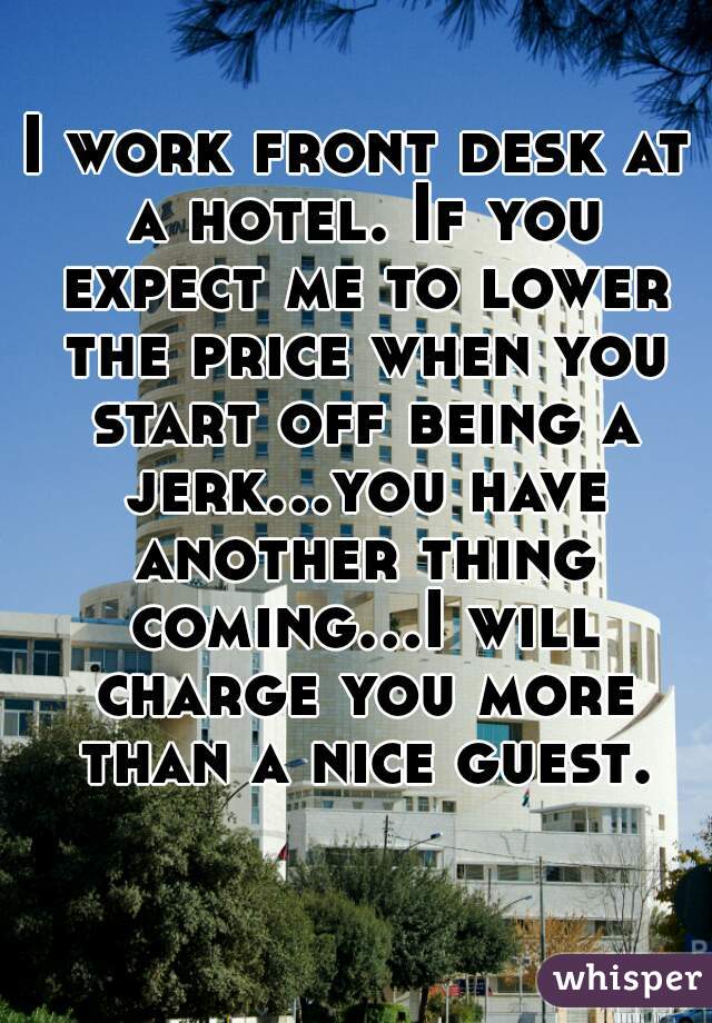 I work front desk at a hotel. If you expect me to lower the price when you start off being a jerk...you have another thing coming...I will charge you more than a nice guest.