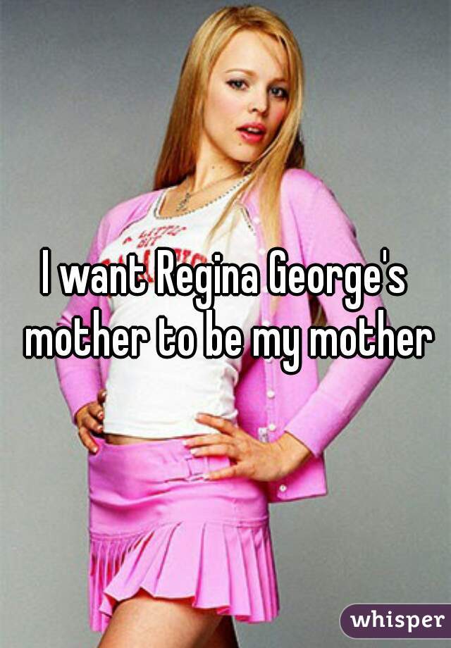 I want Regina George's mother to be my mother