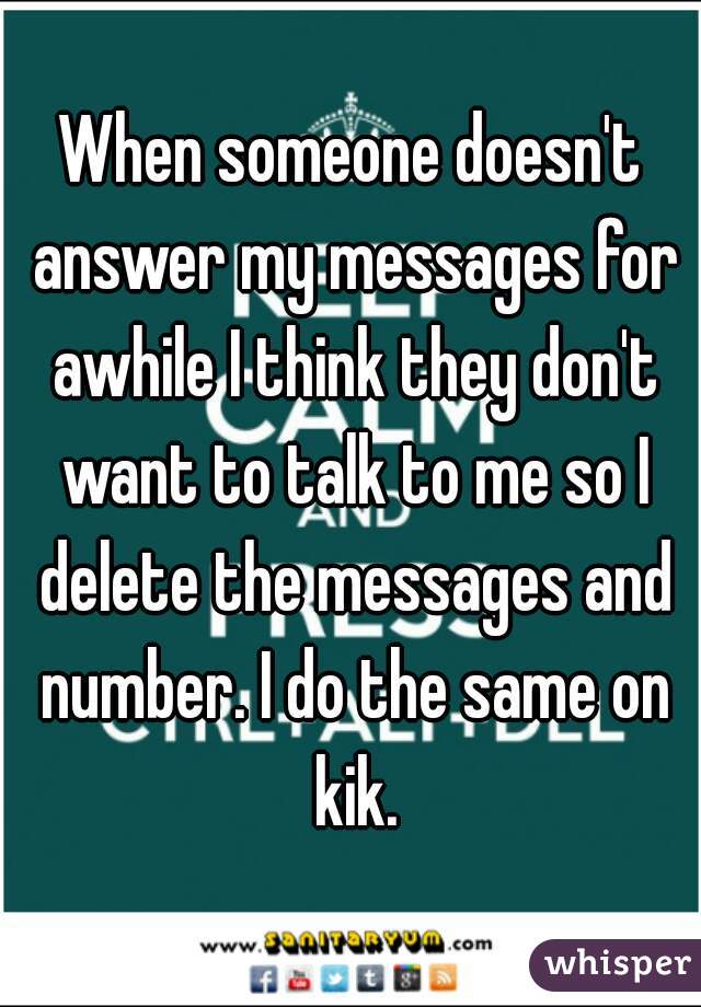 When someone doesn't answer my messages for awhile I think they don't want to talk to me so I delete the messages and number. I do the same on kik.