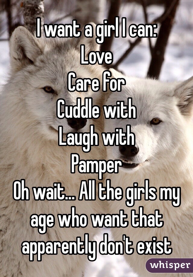 I want a girl I can:
Love
Care for
Cuddle with
Laugh with
Pamper
Oh wait... All the girls my age who want that apparently don't exist 