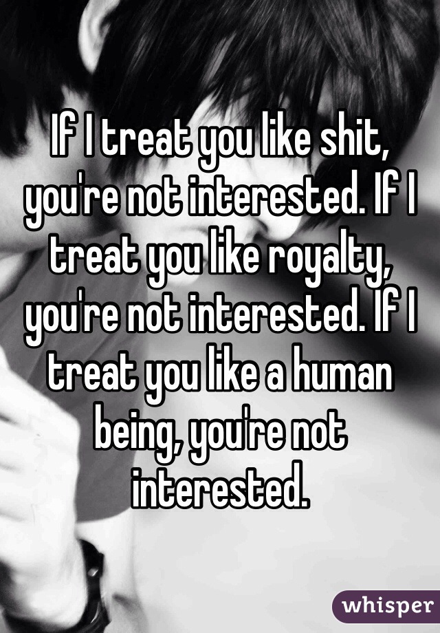 If I treat you like shit, you're not interested. If I treat you like royalty, you're not interested. If I treat you like a human being, you're not interested. 