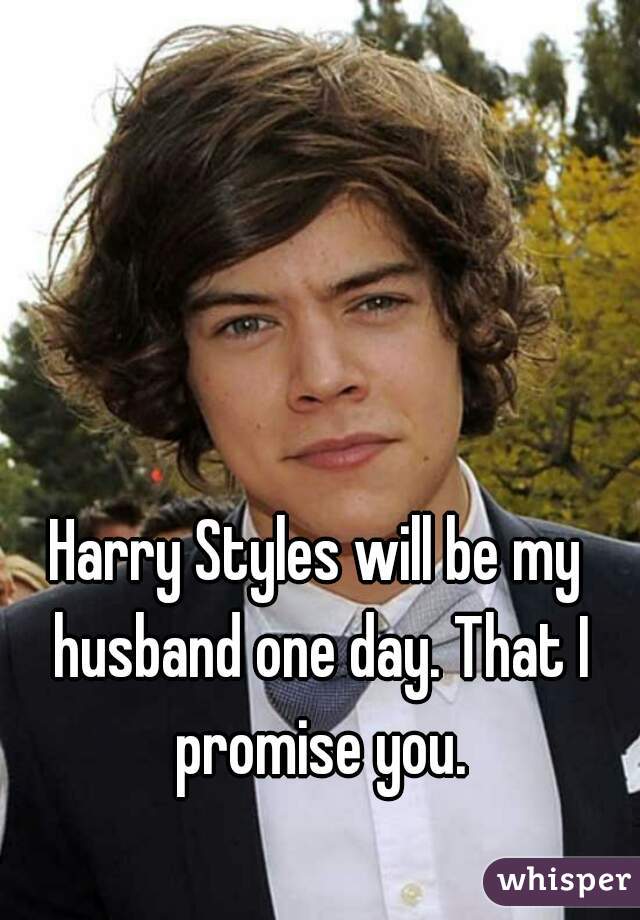 Harry Styles will be my husband one day. That I promise you.