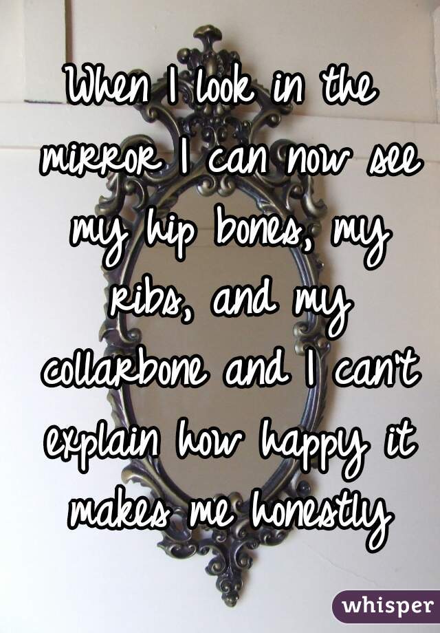 When I look in the mirror I can now see my hip bones, my ribs, and my collarbone and I can't explain how happy it makes me honestly