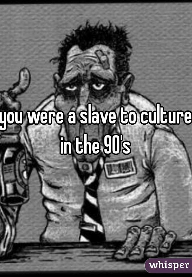 you were a slave to culture in the 90's 