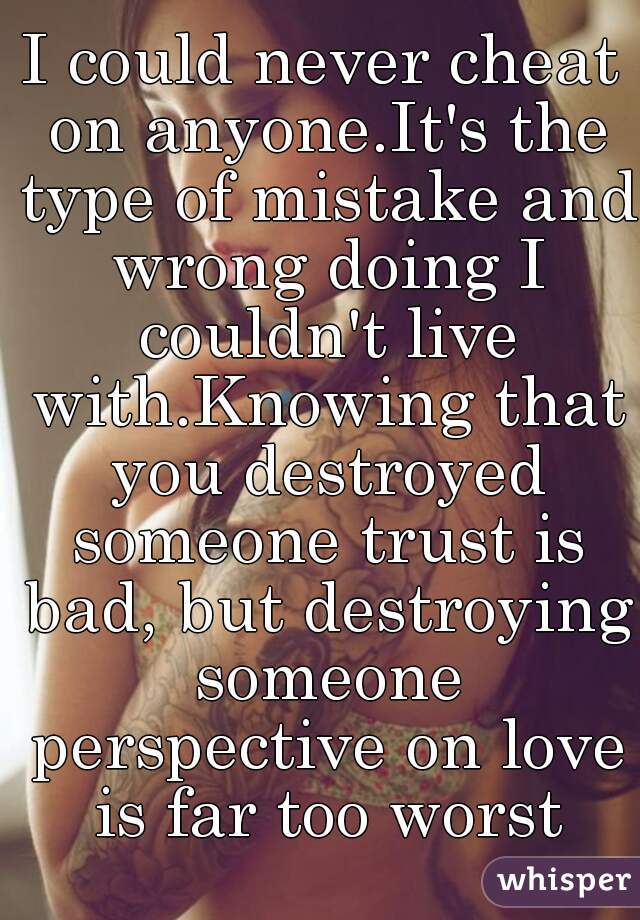 I could never cheat on anyone.It's the type of mistake and wrong doing I couldn't live with.Knowing that you destroyed someone trust is bad, but destroying someone perspective on love is far too worst