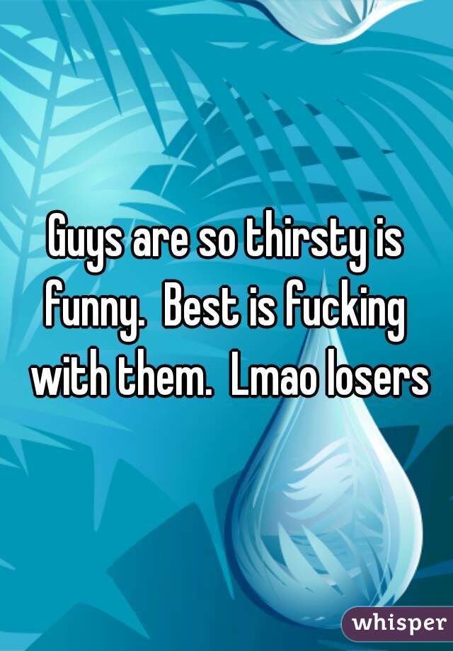 Guys are so thirsty is funny.  Best is fucking  with them.  Lmao losers