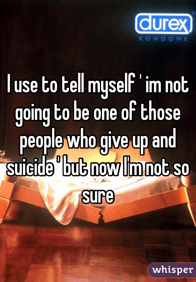 I use to tell myself ' im not going to be one of those people who give up and suicide ' but now I'm not so sure 