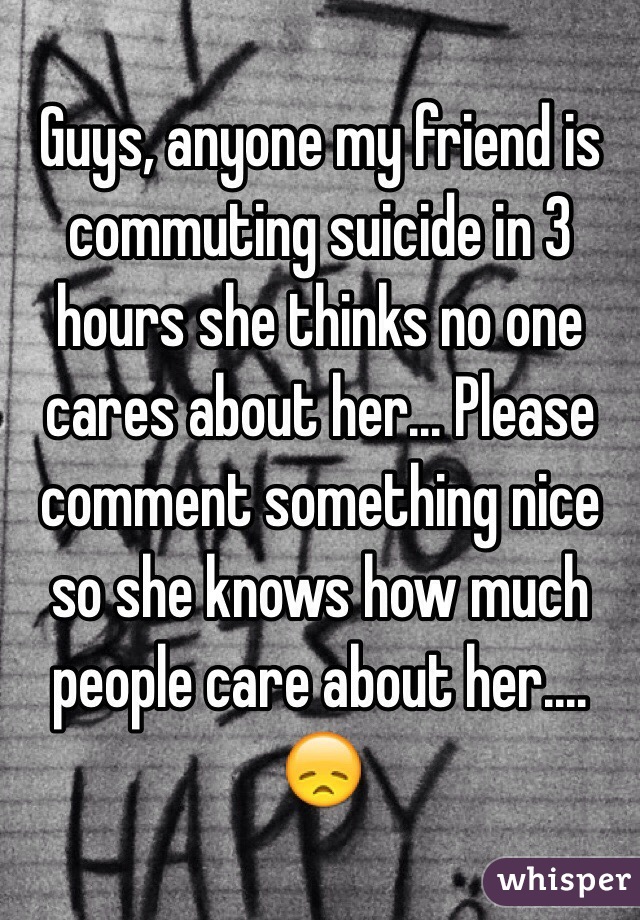 Guys, anyone my friend is commuting suicide in 3 hours she thinks no one cares about her... Please comment something nice so she knows how much people care about her.... 😞