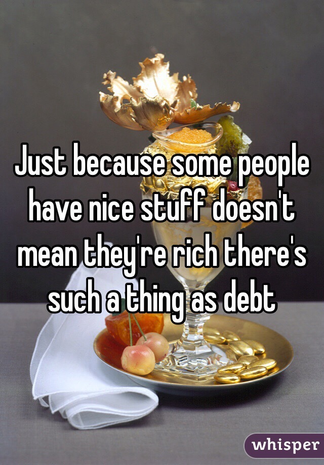 Just because some people have nice stuff doesn't mean they're rich there's such a thing as debt 