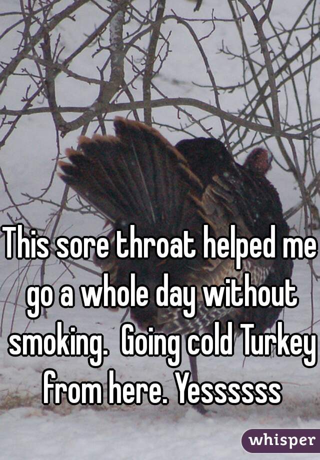 This sore throat helped me go a whole day without smoking.  Going cold Turkey from here. Yessssss