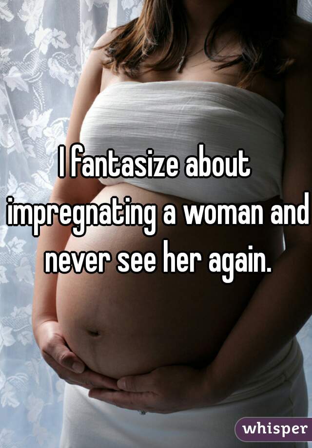 I fantasize about impregnating a woman and never see her again.