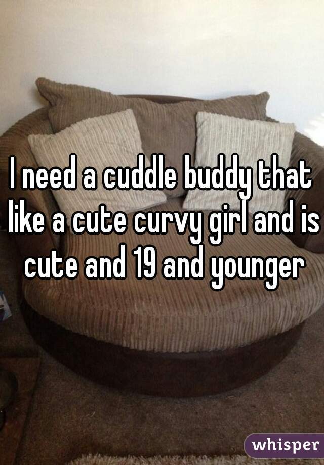 I need a cuddle buddy that like a cute curvy girl and is cute and 19 and younger