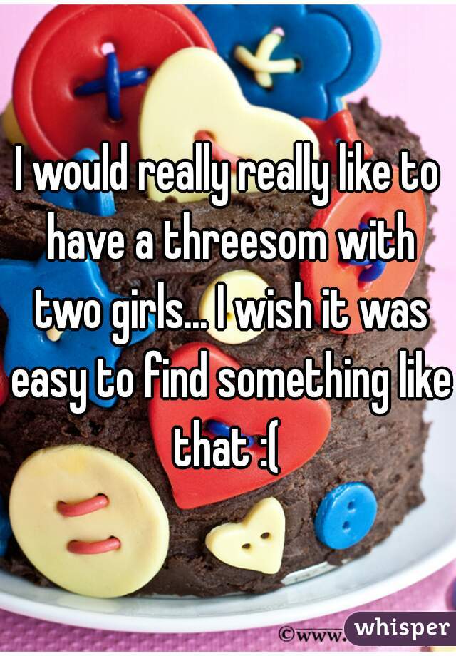 I would really really like to have a threesom with two girls... I wish it was easy to find something like that :( 