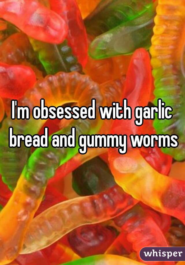 I'm obsessed with garlic bread and gummy worms