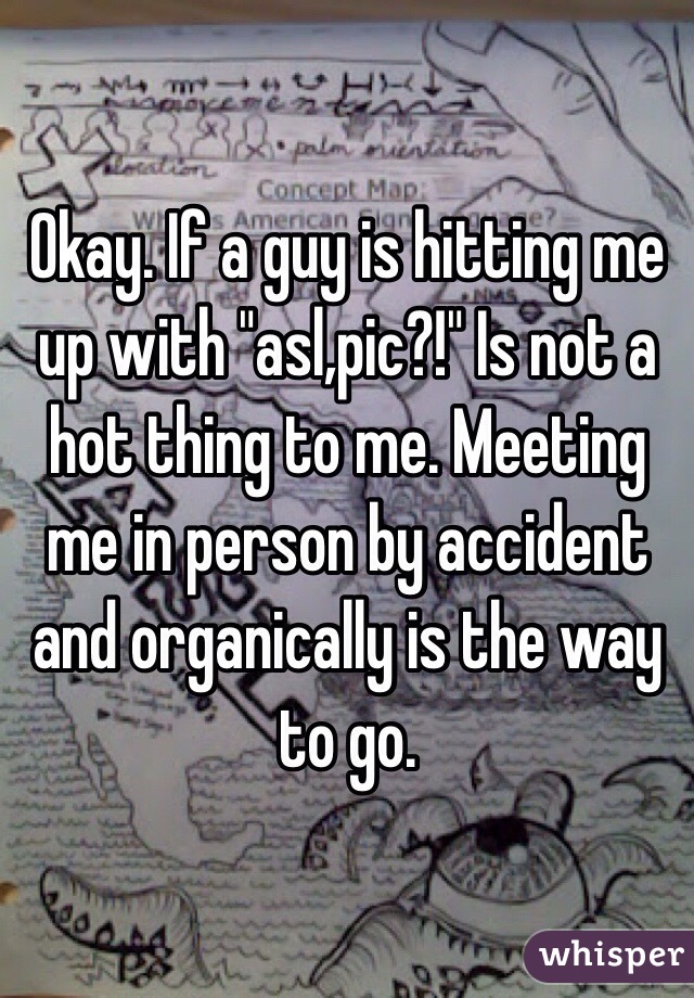 Okay. If a guy is hitting me up with "asl,pic?!" Is not a hot thing to me. Meeting me in person by accident and organically is the way to go.