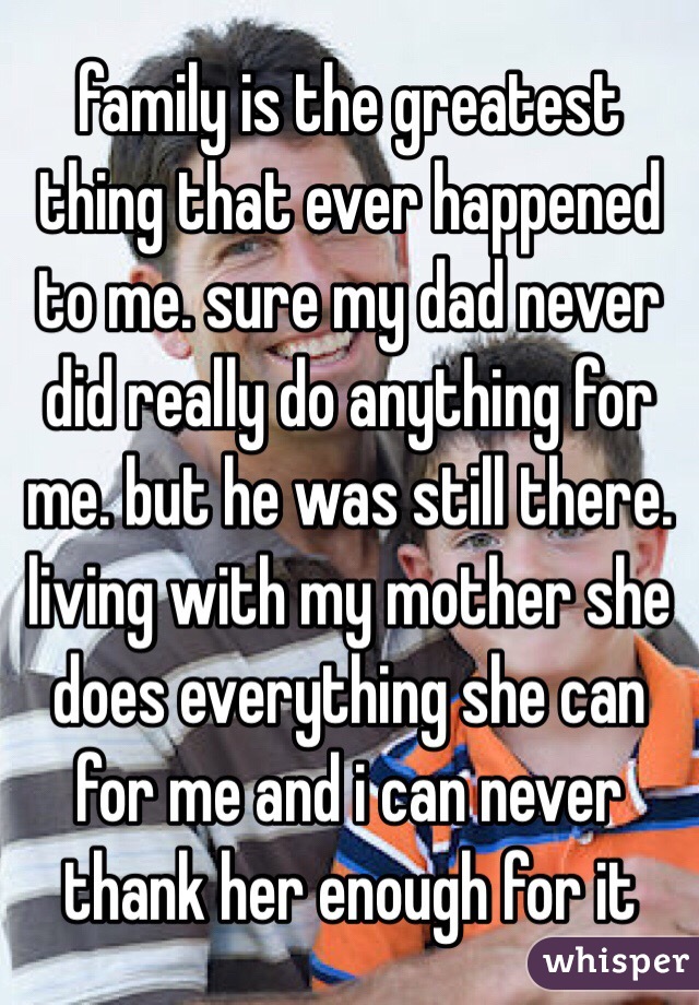 family is the greatest thing that ever happened to me. sure my dad never did really do anything for me. but he was still there. living with my mother she does everything she can for me and i can never thank her enough for it