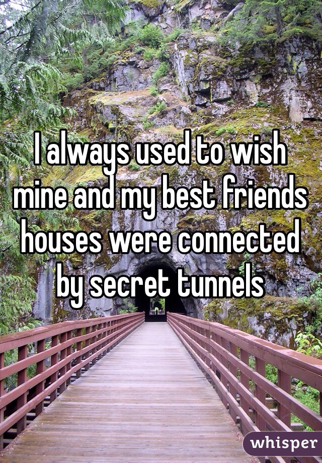 I always used to wish mine and my best friends houses were connected by secret tunnels 