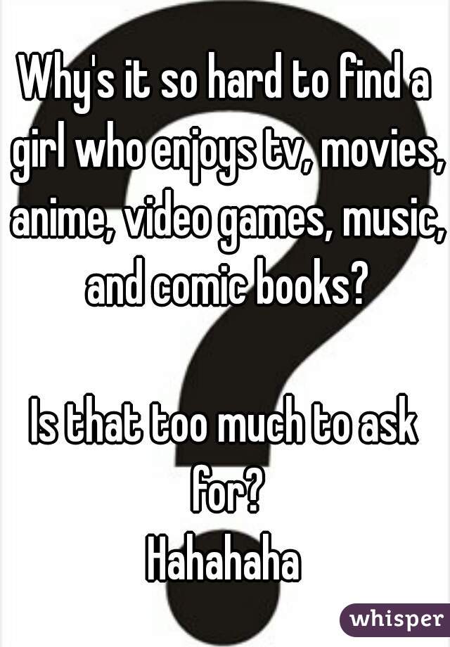 Why's it so hard to find a girl who enjoys tv, movies, anime, video games, music, and comic books?

Is that too much to ask for?
Hahahaha